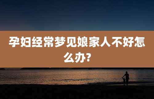 孕妇经常梦见娘家人不好怎么办?