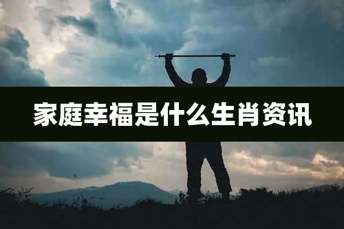 家庭幸福是什么生肖资讯