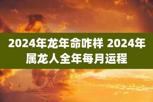 2024年龙年命咋样 2024年属龙人全年每月运程