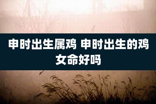 申时出生属鸡 申时出生的鸡女命好吗