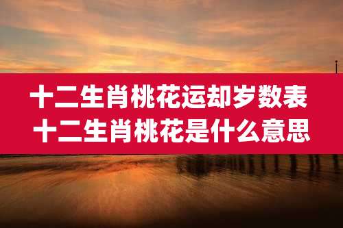 十二生肖桃花运却岁数表 十二生肖桃花是什么意思