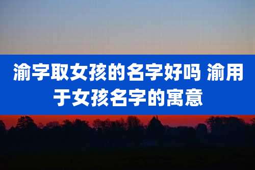 渝字取女孩的名字好吗 渝用于女孩名字的寓意