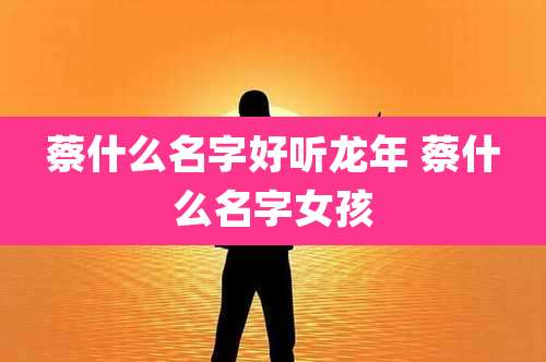 蔡什么名字好听龙年 蔡什么名字女孩