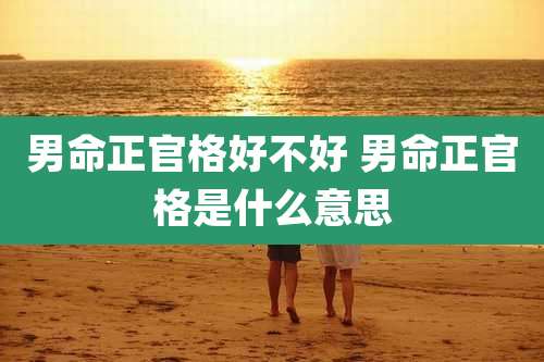 男命正官格好不好 男命正官格是什么意思