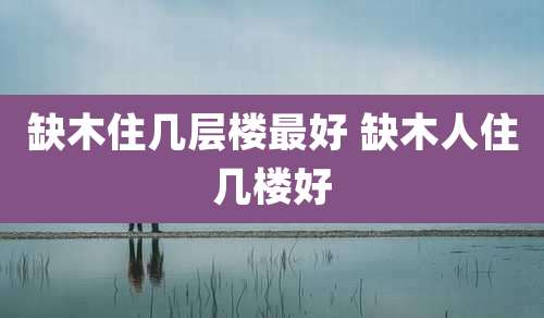 缺木住几层楼最好 缺木人住几楼好