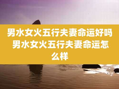 男水女火五行夫妻命运好吗 男水女火五行夫妻命运怎么样