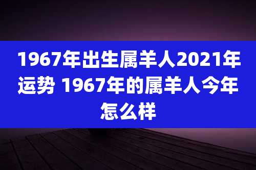1967年出生属羊人2021年运势 1967年的属羊人今年怎么样