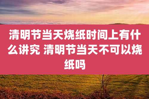 清明节当天烧纸时间上有什么讲究 清明节当天不可以烧纸吗