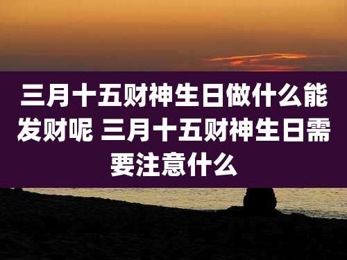 三月十五财神生日做什么能发财呢 三月十五财神生日需要注意什么