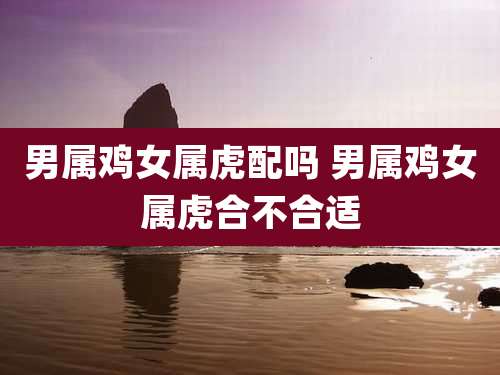 男属鸡女属虎配吗 男属鸡女属虎合不合适