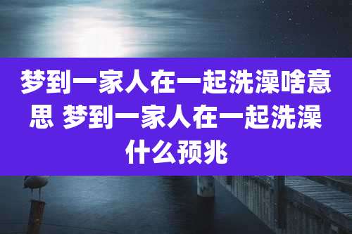 梦到一家人在一起洗澡啥意思 梦到一家人在一起洗澡什么预兆