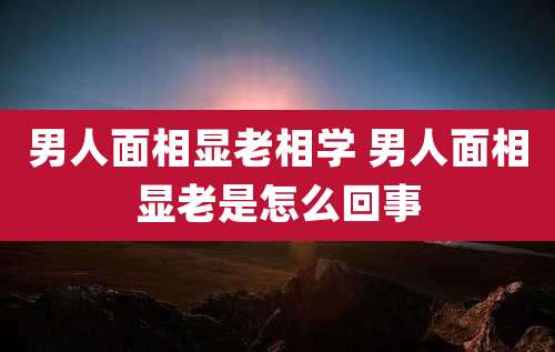 男人面相显老相学 男人面相显老是怎么回事