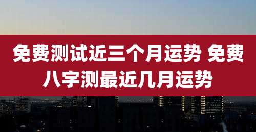 免费测试近三个月运势 免费八字测最近几月运势
