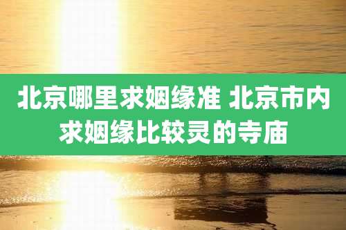 北京哪里求姻缘准 北京市内求姻缘比较灵的寺庙