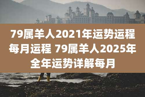 79属羊人2021年运势运程每月运程 79属羊人2025年全年运势详解每月