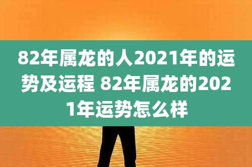82年属龙的人2021年的运势及运程 82年属龙的2021年运势怎么样