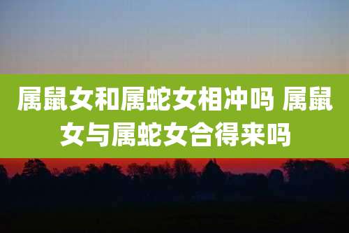 属鼠女和属蛇女相冲吗 属鼠女与属蛇女合得来吗