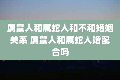 属鼠人和属蛇人和不和婚姻关系 属鼠人和属蛇人婚配合吗