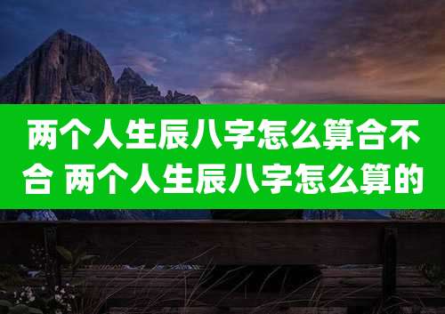两个人生辰八字怎么算合不合 两个人生辰八字怎么算的