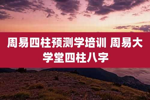 周易四柱预测学培训 周易大学堂四柱八字
