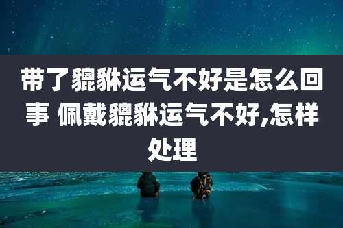 带了貔貅运气不好是怎么回事 佩戴貔貅运气不好,怎样处理