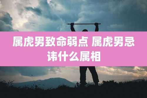 属虎男致命弱点 属虎男忌讳什么属相