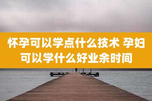 怀孕可以学点什么技术 孕妇可以学什么好业余时间