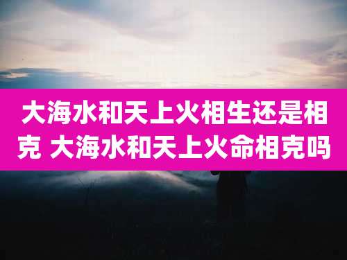 大海水和天上火相生还是相克 大海水和天上火命相克吗