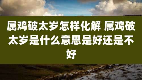 属鸡破太岁怎样化解 属鸡破太岁是什么意思是好还是不好
