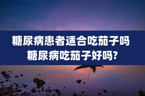 糖尿病患者适合吃茄子吗 糖尿病吃茄子好吗?