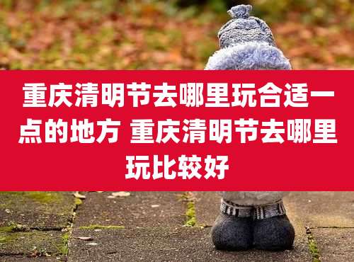 重庆清明节去哪里玩合适一点的地方 重庆清明节去哪里玩比较好