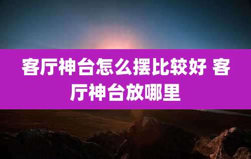 客厅神台怎么摆比较好 客厅神台放哪里