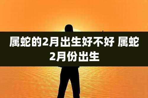 属蛇的2月出生好不好 属蛇2月份出生