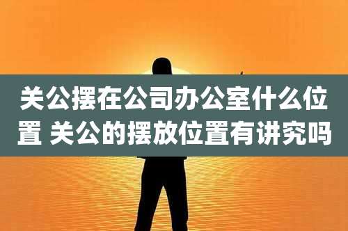 关公摆在公司办公室什么位置 关公的摆放位置有讲究吗