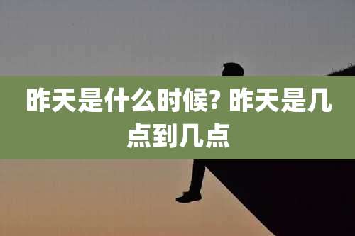 昨天是什么时候? 昨天是几点到几点