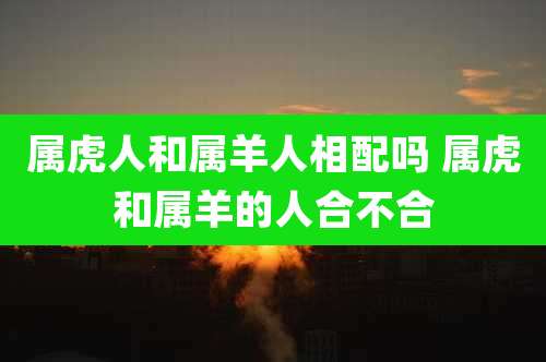 属虎人和属羊人相配吗 属虎和属羊的人合不合