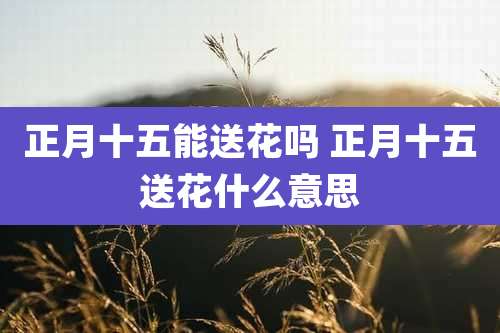 正月十五能送花吗 正月十五送花什么意思