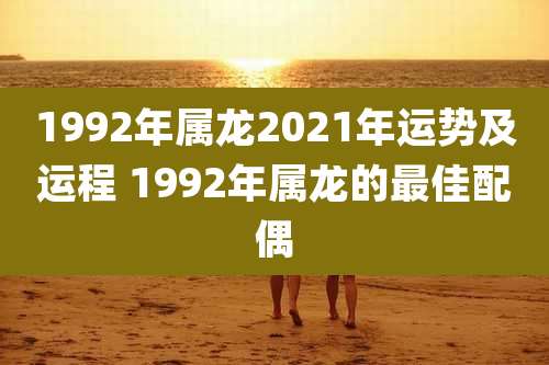 1992年属龙2021年运势及运程 1992年属龙的最佳配偶