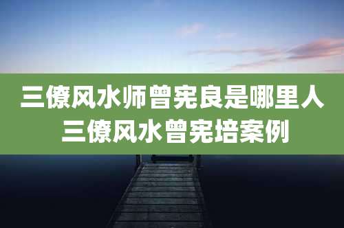 三僚风水师曾宪良是哪里人 三僚风水曾宪培案例