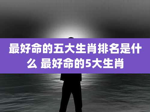 最好命的五大生肖排名是什么 最好命的5大生肖
