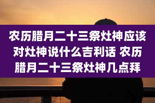 农历腊月二十三祭灶神应该对灶神说什么吉利话 农历腊月二十三祭灶神几点拜