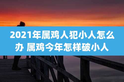 2021年属鸡人犯小人怎么办 属鸡今年怎样破小人
