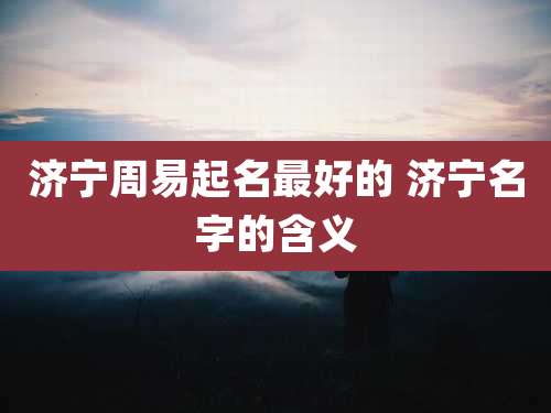 济宁周易起名最好的 济宁名字的含义