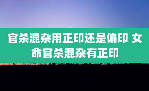 官杀混杂用正印还是偏印 女命官杀混杂有正印