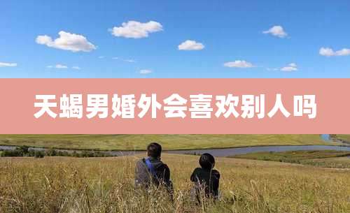 天蝎男婚外会喜欢别人吗