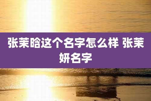 张茉晗这个名字怎么样 张茉妍名字