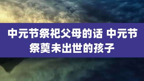 中元节祭祀父母的话 中元节祭奠未出世的孩子