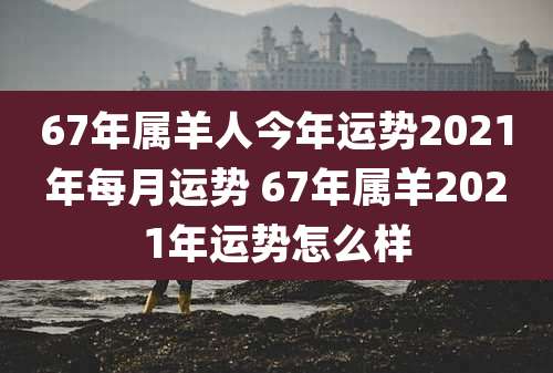 67年属羊人今年运势2021年每月运势 67年属羊2021年运势怎么样