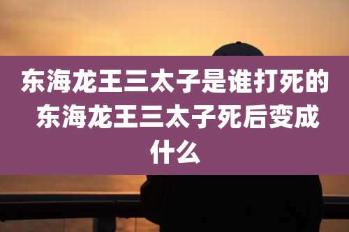 东海龙王三太子是谁打死的 东海龙王三太子死后变成什么