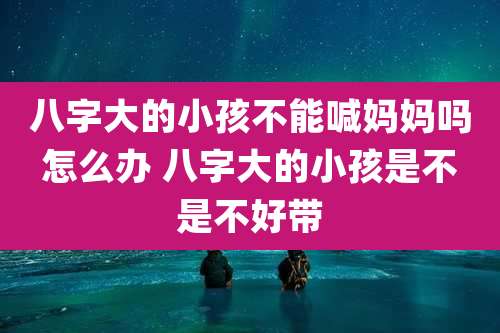 八字大的小孩不能喊妈妈吗怎么办 八字大的小孩是不是不好带